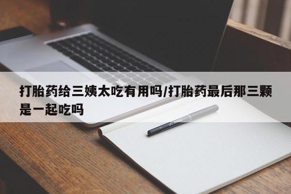 堕胎药网上正品购买微信打胎药给三姨太吃有用吗/打胎药最后那三颗是一起吃吗