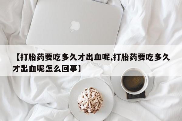 堕胎药网上正品购买微信【打胎药要吃多久才出血呢,打胎药要吃多久才出血呢怎么回事】