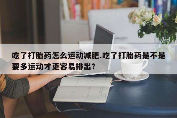 堕胎药网上正品购买微信吃了打胎药怎么运动减肥.吃了打胎药是不是要多运动才更容易排出？