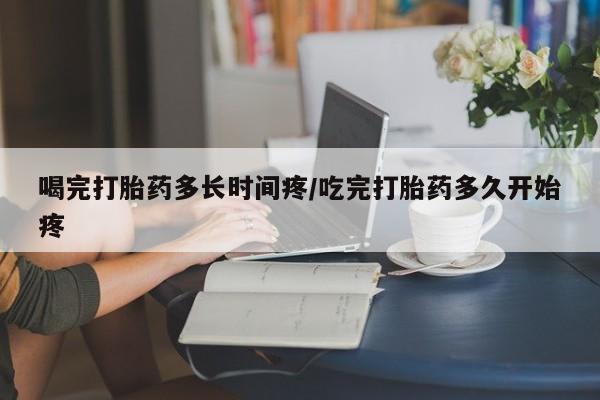 堕胎药网上正品购买微信喝完打胎药多长时间疼/吃完打胎药多久开始疼