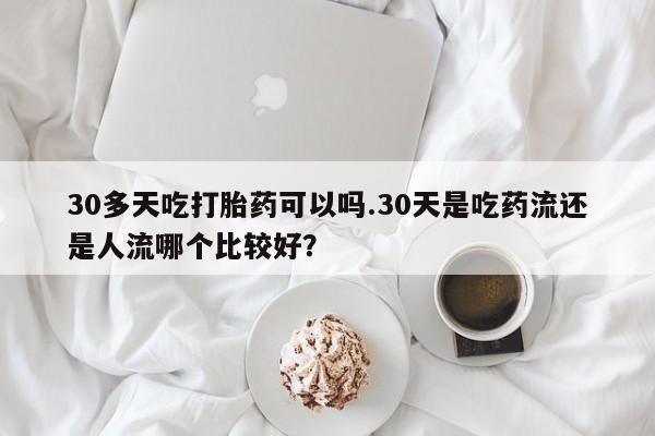 堕胎药网上正品购买微信30多天吃打胎药可以吗.30天是吃药流还是人流哪个比较好？