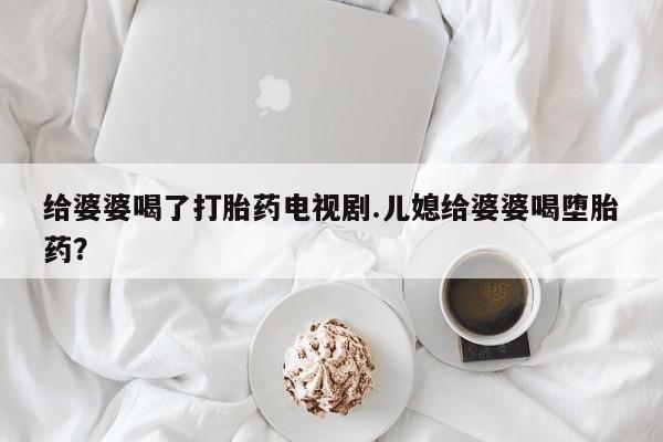 堕胎药网上正品购买微信给婆婆喝了打胎药电视剧.儿媳给婆婆喝堕胎药？