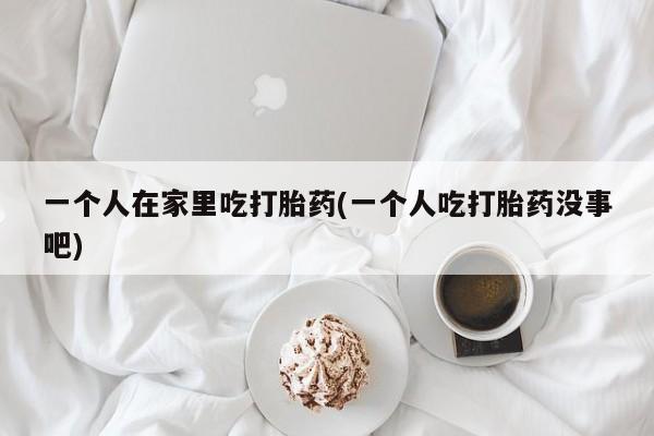 堕胎药网上正品购买微信一个人在家里吃打胎药(一个人吃打胎药没事吧)
