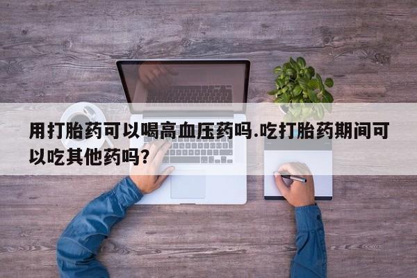 堕胎药网上正品购买微信用打胎药可以喝高血压药吗.吃打胎药期间可以吃其他药吗？