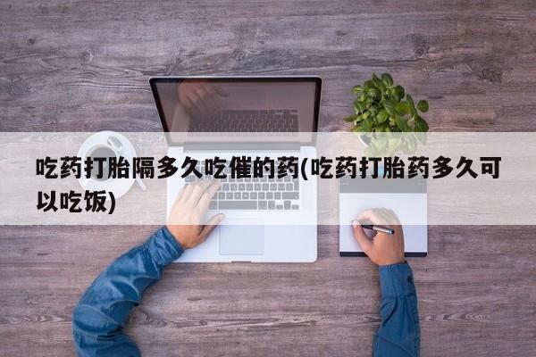 堕胎药网上正品购买微信吃药打胎隔多久吃催的药(吃药打胎药多久可以吃饭)