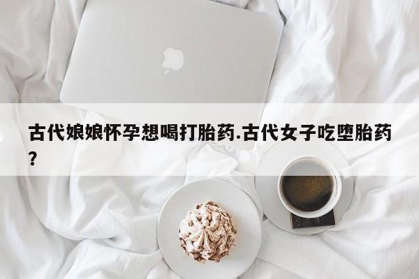堕胎药网上正品购买微信古代娘娘怀孕想喝打胎药.古代女子吃堕胎药？