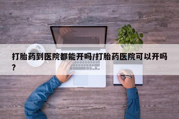 堕胎药网上正品购买微信打胎药到医院都能开吗/打胎药医院可以开吗?