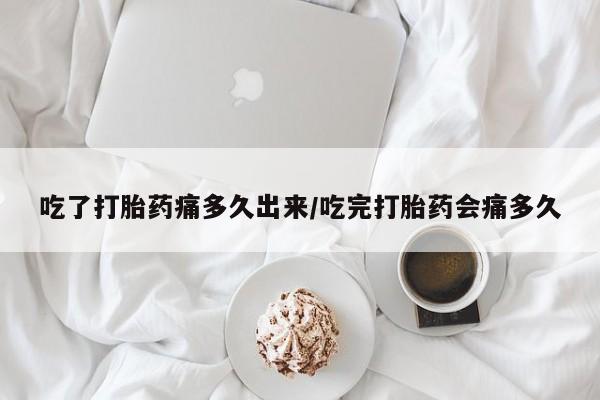 堕胎药网上正品购买微信吃了打胎药痛多久出来/吃完打胎药会痛多久