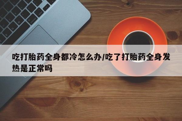 堕胎药网上正品购买微信吃打胎药全身都冷怎么办/吃了打胎药全身发热是正常吗