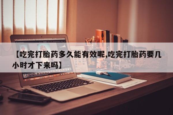 堕胎药网上正品购买微信【吃完打胎药多久能有效呢,吃完打胎药要几小时才下来吗】