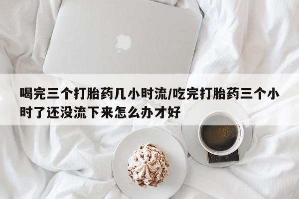堕胎药网上正品购买微信喝完三个打胎药几小时流/吃完打胎药三个小时了还没流下来怎么办才好