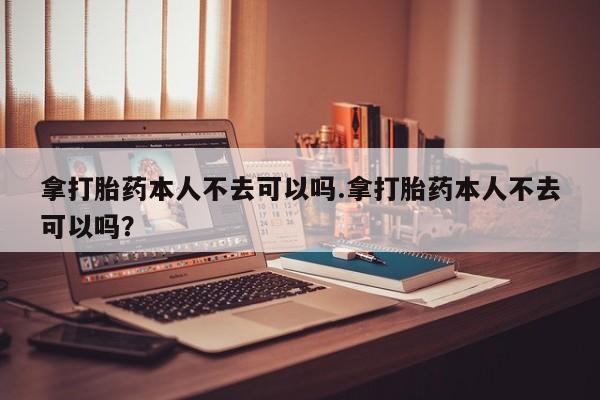 堕胎药网上正品购买微信拿打胎药本人不去可以吗.拿打胎药本人不去可以吗？