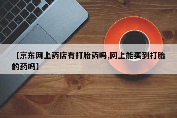 堕胎药网上正品购买微信【京东网上药店有打胎药吗,网上能买到打胎的药吗】