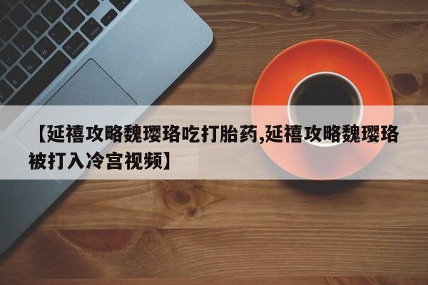 堕胎药网上正品购买微信【延禧攻略魏璎珞吃打胎药,延禧攻略魏璎珞被打入冷宫视频】