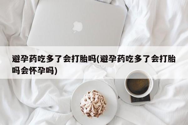 堕胎药网上正品购买微信避孕药吃多了会打胎吗(避孕药吃多了会打胎吗会怀孕吗)