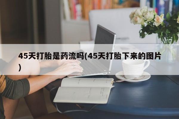 堕胎药网上正品购买微信45天打胎是药流吗(45天打胎下来的图片)