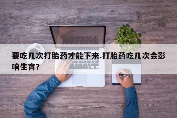 堕胎药网上正品购买微信要吃几次打胎药才能下来.打胎药吃几次会影响生育？