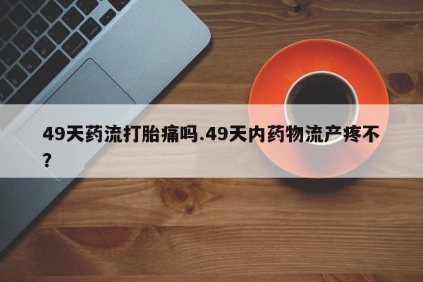 堕胎药网上正品购买微信49天药流打胎痛吗.49天内药物流产疼不？