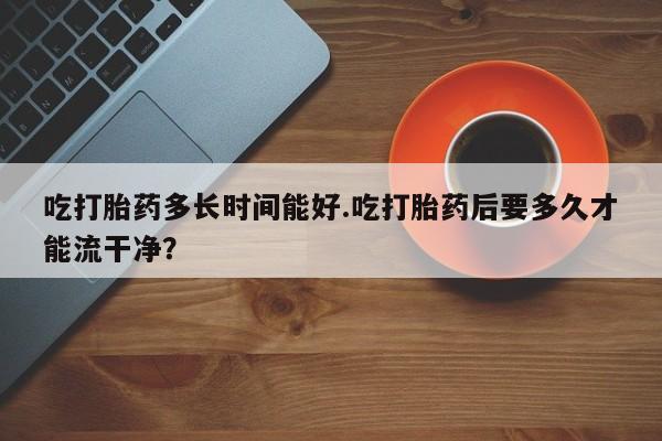 堕胎药网上正品购买微信吃打胎药多长时间能好.吃打胎药后要多久才能流干净？