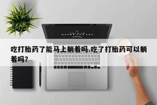 堕胎药网上正品购买微信吃打胎药了能马上躺着吗.吃了打胎药可以躺着吗？