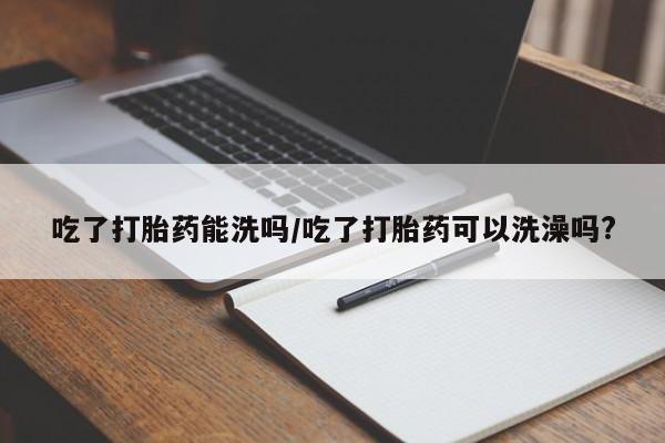 堕胎药网上正品购买微信吃了打胎药能洗吗/吃了打胎药可以洗澡吗?