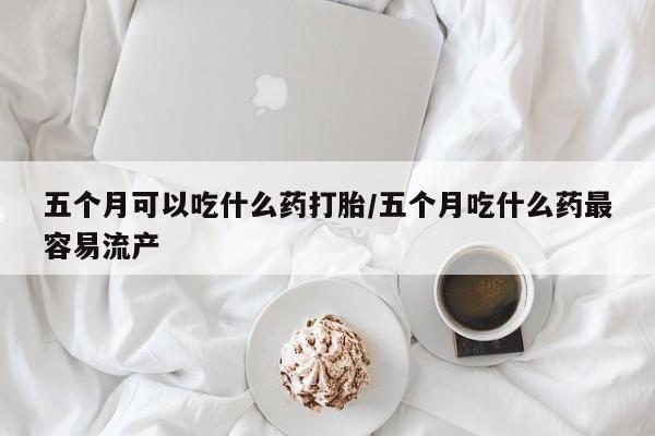 堕胎药网上正品购买微信五个月可以吃什么药打胎/五个月吃什么药最容易流产