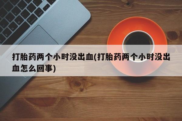 堕胎药网上正品购买微信打胎药两个小时没出血(打胎药两个小时没出血怎么回事)