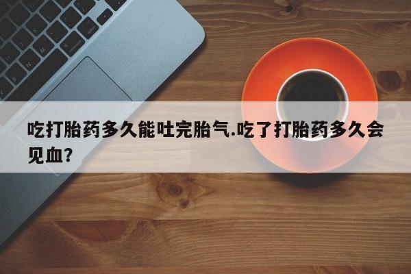 堕胎药网上正品购买微信吃打胎药多久能吐完胎气.吃了打胎药多久会见血？