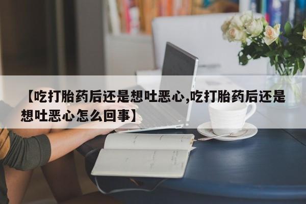 堕胎药网上正品购买微信【吃打胎药后还是想吐恶心,吃打胎药后还是想吐恶心怎么回事】