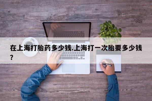 堕胎药网上正品购买微信在上海打胎药多少钱.上海打一次胎要多少钱？