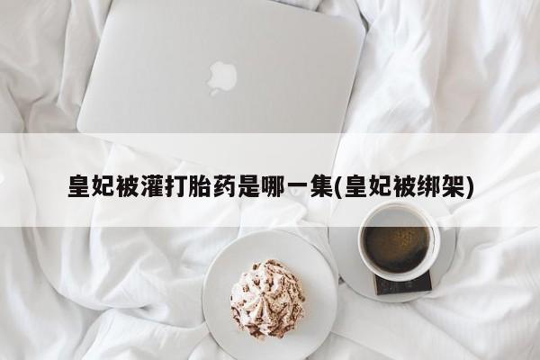 堕胎药网上正品购买微信皇妃被灌打胎药是哪一集(皇妃被绑架)