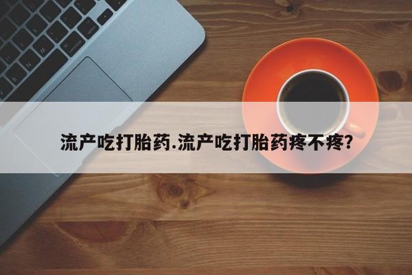 堕胎药网上正品购买微信流产吃打胎药.流产吃打胎药疼不疼？