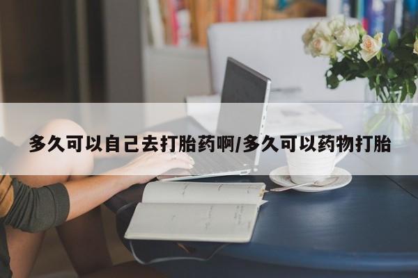 堕胎药网上正品购买微信多久可以自己去打胎药啊/多久可以药物打胎