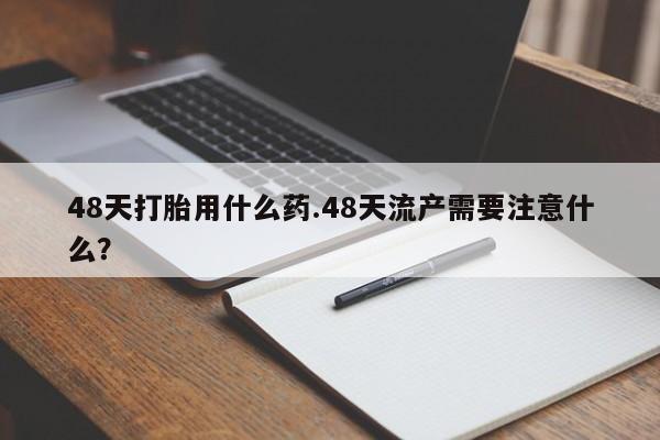 堕胎药网上正品购买微信48天打胎用什么药.48天流产需要注意什么？