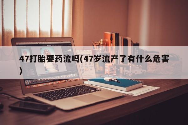 堕胎药网上正品购买微信47打胎要药流吗(47岁流产了有什么危害)