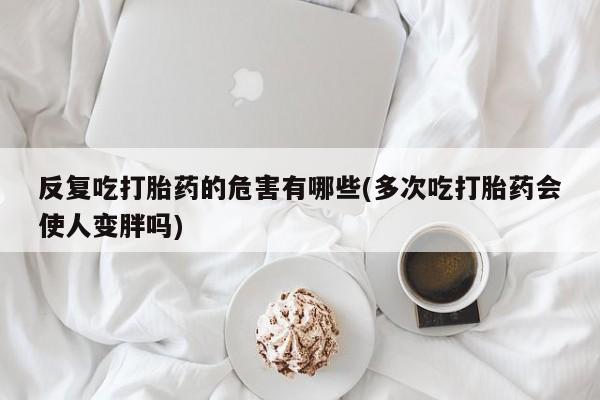 堕胎药网上正品购买微信反复吃打胎药的危害有哪些(多次吃打胎药会使人变胖吗)