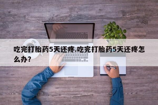 堕胎药网上正品购买微信吃完打胎药5天还疼.吃完打胎药5天还疼怎么办？