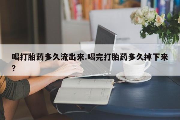 堕胎药网上正品购买微信喝打胎药多久流出来.喝完打胎药多久掉下来？