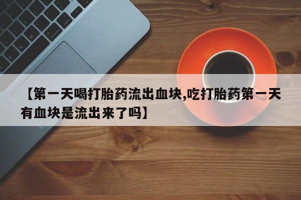 堕胎药网上正品购买微信【第一天喝打胎药流出血块,吃打胎药第一天有血块是流出来了吗】