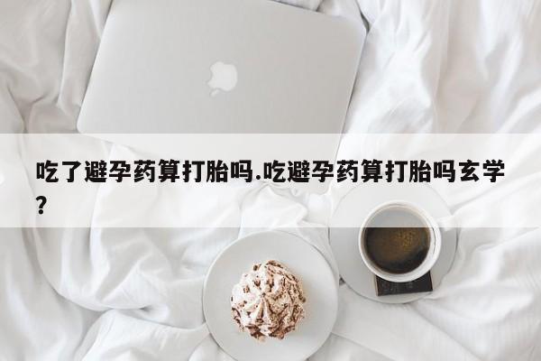 堕胎药网上正品购买微信吃了避孕药算打胎吗.吃避孕药算打胎吗玄学？