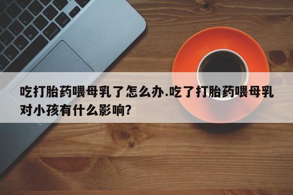 堕胎药网上正品购买微信吃打胎药喂母乳了怎么办.吃了打胎药喂母乳对小孩有什么影响？