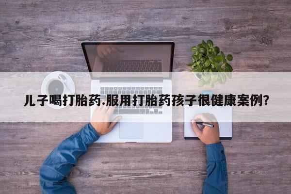 堕胎药网上正品购买微信儿子喝打胎药.服用打胎药孩子很健康案例？