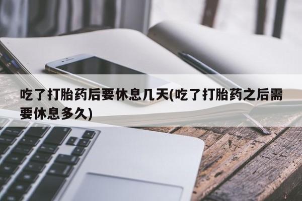 堕胎药网上正品购买微信吃了打胎药后要休息几天(吃了打胎药之后需要休息多久)