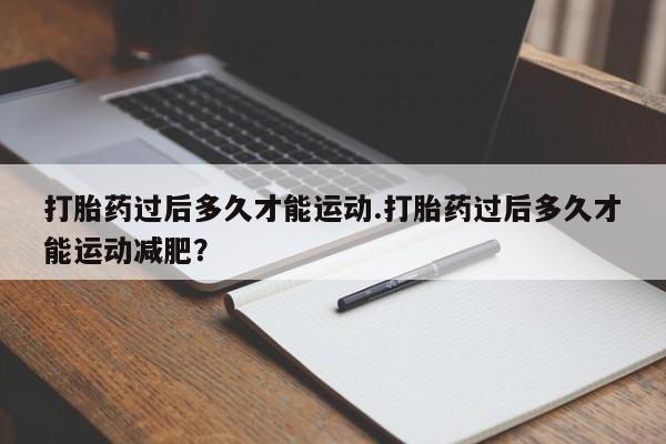 堕胎药网上正品购买微信打胎药过后多久才能运动.打胎药过后多久才能运动减肥？