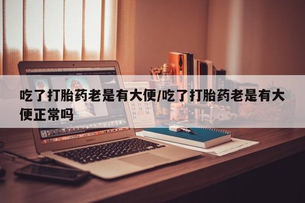 堕胎药网上正品购买微信吃了打胎药老是有大便/吃了打胎药老是有大便正常吗