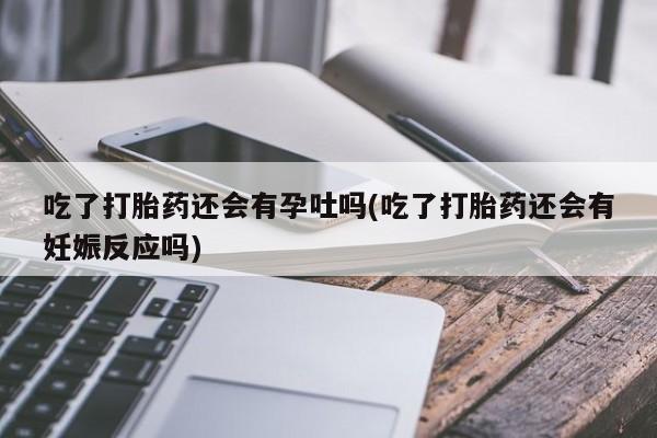 堕胎药网上正品购买微信吃了打胎药还会有孕吐吗(吃了打胎药还会有妊娠反应吗)