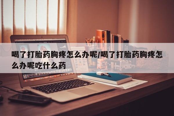 堕胎药网上正品购买微信喝了打胎药胸疼怎么办呢/喝了打胎药胸疼怎么办呢吃什么药