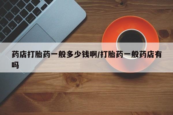 堕胎药网上正品购买微信药店打胎药一般多少钱啊/打胎药一般药店有吗