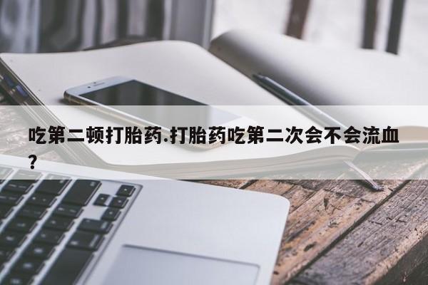 堕胎药网上正品购买微信吃第二顿打胎药.打胎药吃第二次会不会流血？