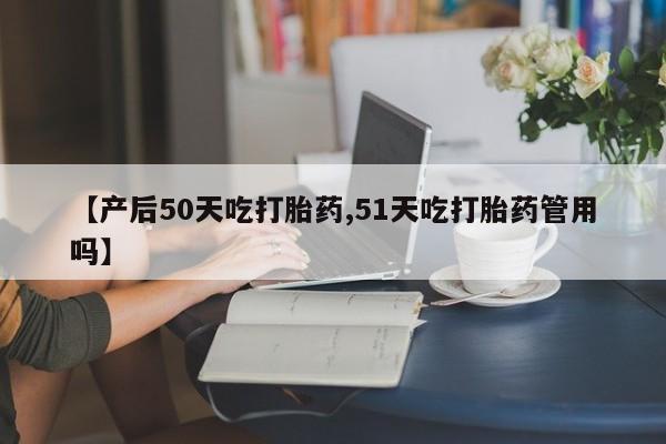 堕胎药网上正品购买微信【产后50天吃打胎药,51天吃打胎药管用吗】